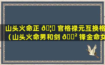 山头火命正 🦈 官格禄元互换格（山头火命男和剑 🌲 锋金命女婚姻如何）